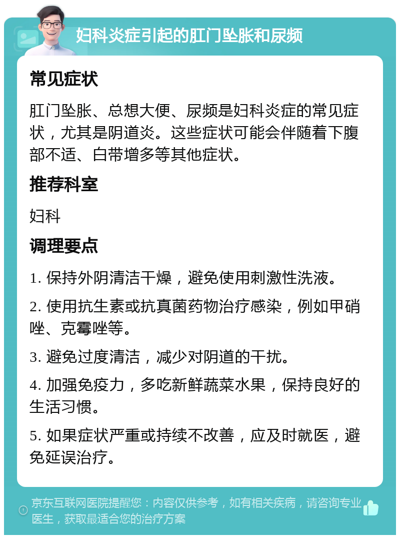 妇科炎症引起的肛门坠胀和尿频 常见症状 肛门坠胀、总想大便、尿频是妇科炎症的常见症状，尤其是阴道炎。这些症状可能会伴随着下腹部不适、白带增多等其他症状。 推荐科室 妇科 调理要点 1. 保持外阴清洁干燥，避免使用刺激性洗液。 2. 使用抗生素或抗真菌药物治疗感染，例如甲硝唑、克霉唑等。 3. 避免过度清洁，减少对阴道的干扰。 4. 加强免疫力，多吃新鲜蔬菜水果，保持良好的生活习惯。 5. 如果症状严重或持续不改善，应及时就医，避免延误治疗。