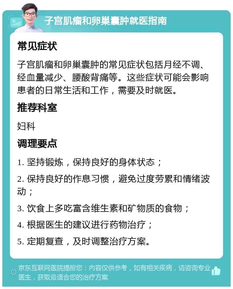 子宫肌瘤和卵巢囊肿就医指南 常见症状 子宫肌瘤和卵巢囊肿的常见症状包括月经不调、经血量减少、腰酸背痛等。这些症状可能会影响患者的日常生活和工作，需要及时就医。 推荐科室 妇科 调理要点 1. 坚持锻炼，保持良好的身体状态； 2. 保持良好的作息习惯，避免过度劳累和情绪波动； 3. 饮食上多吃富含维生素和矿物质的食物； 4. 根据医生的建议进行药物治疗； 5. 定期复查，及时调整治疗方案。