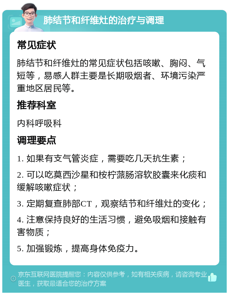 肺结节和纤维灶的治疗与调理 常见症状 肺结节和纤维灶的常见症状包括咳嗽、胸闷、气短等，易感人群主要是长期吸烟者、环境污染严重地区居民等。 推荐科室 内科呼吸科 调理要点 1. 如果有支气管炎症，需要吃几天抗生素； 2. 可以吃莫西沙星和桉柠蒎肠溶软胶囊来化痰和缓解咳嗽症状； 3. 定期复查肺部CT，观察结节和纤维灶的变化； 4. 注意保持良好的生活习惯，避免吸烟和接触有害物质； 5. 加强锻炼，提高身体免疫力。