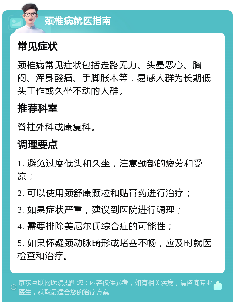 颈椎病就医指南 常见症状 颈椎病常见症状包括走路无力、头晕恶心、胸闷、浑身酸痛、手脚胀木等，易感人群为长期低头工作或久坐不动的人群。 推荐科室 脊柱外科或康复科。 调理要点 1. 避免过度低头和久坐，注意颈部的疲劳和受凉； 2. 可以使用颈舒康颗粒和贴膏药进行治疗； 3. 如果症状严重，建议到医院进行调理； 4. 需要排除美尼尔氏综合症的可能性； 5. 如果怀疑颈动脉畸形或堵塞不畅，应及时就医检查和治疗。