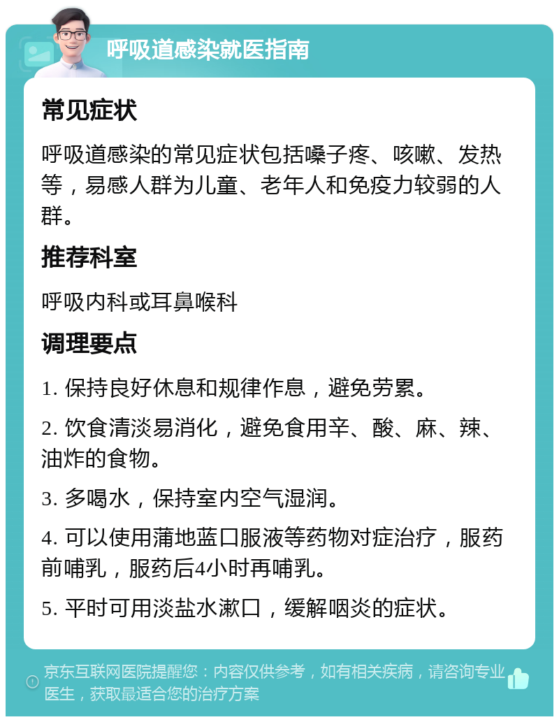 呼吸道感染就医指南 常见症状 呼吸道感染的常见症状包括嗓子疼、咳嗽、发热等，易感人群为儿童、老年人和免疫力较弱的人群。 推荐科室 呼吸内科或耳鼻喉科 调理要点 1. 保持良好休息和规律作息，避免劳累。 2. 饮食清淡易消化，避免食用辛、酸、麻、辣、油炸的食物。 3. 多喝水，保持室内空气湿润。 4. 可以使用蒲地蓝口服液等药物对症治疗，服药前哺乳，服药后4小时再哺乳。 5. 平时可用淡盐水漱口，缓解咽炎的症状。