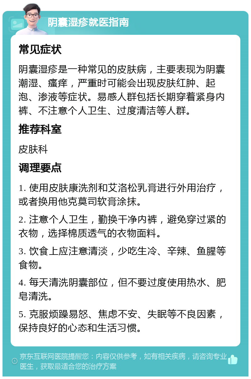 阴囊湿疹就医指南 常见症状 阴囊湿疹是一种常见的皮肤病，主要表现为阴囊潮湿、瘙痒，严重时可能会出现皮肤红肿、起泡、渗液等症状。易感人群包括长期穿着紧身内裤、不注意个人卫生、过度清洁等人群。 推荐科室 皮肤科 调理要点 1. 使用皮肤康洗剂和艾洛松乳膏进行外用治疗，或者换用他克莫司软膏涂抹。 2. 注意个人卫生，勤换干净内裤，避免穿过紧的衣物，选择棉质透气的衣物面料。 3. 饮食上应注意清淡，少吃生冷、辛辣、鱼腥等食物。 4. 每天清洗阴囊部位，但不要过度使用热水、肥皂清洗。 5. 克服烦躁易怒、焦虑不安、失眠等不良因素，保持良好的心态和生活习惯。