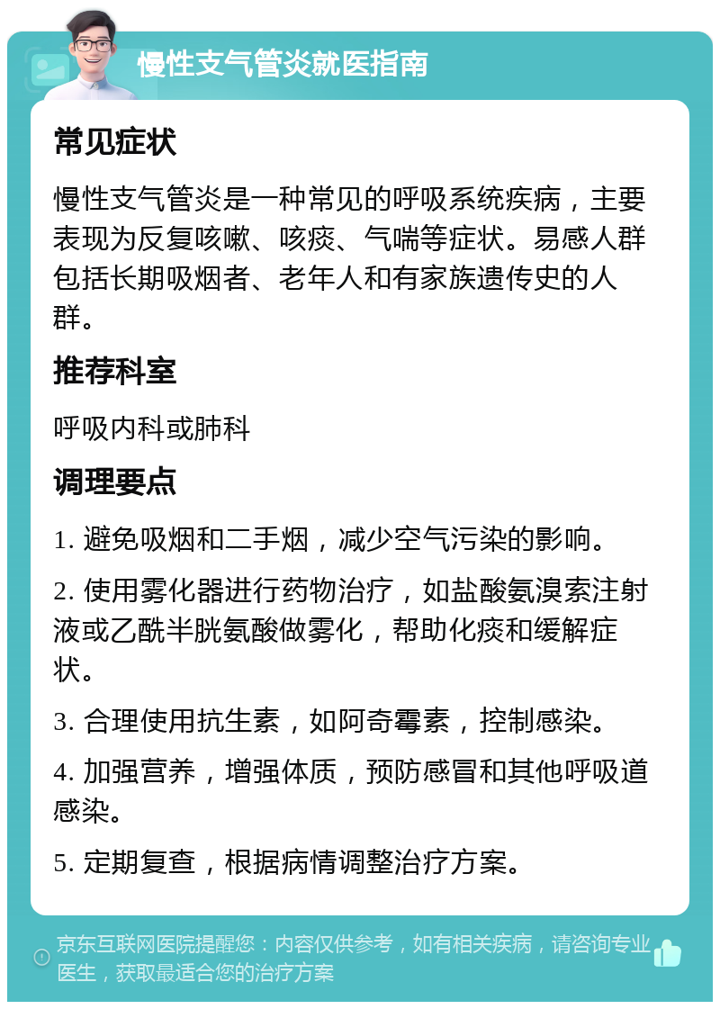 慢性支气管炎就医指南 常见症状 慢性支气管炎是一种常见的呼吸系统疾病，主要表现为反复咳嗽、咳痰、气喘等症状。易感人群包括长期吸烟者、老年人和有家族遗传史的人群。 推荐科室 呼吸内科或肺科 调理要点 1. 避免吸烟和二手烟，减少空气污染的影响。 2. 使用雾化器进行药物治疗，如盐酸氨溴索注射液或乙酰半胱氨酸做雾化，帮助化痰和缓解症状。 3. 合理使用抗生素，如阿奇霉素，控制感染。 4. 加强营养，增强体质，预防感冒和其他呼吸道感染。 5. 定期复查，根据病情调整治疗方案。