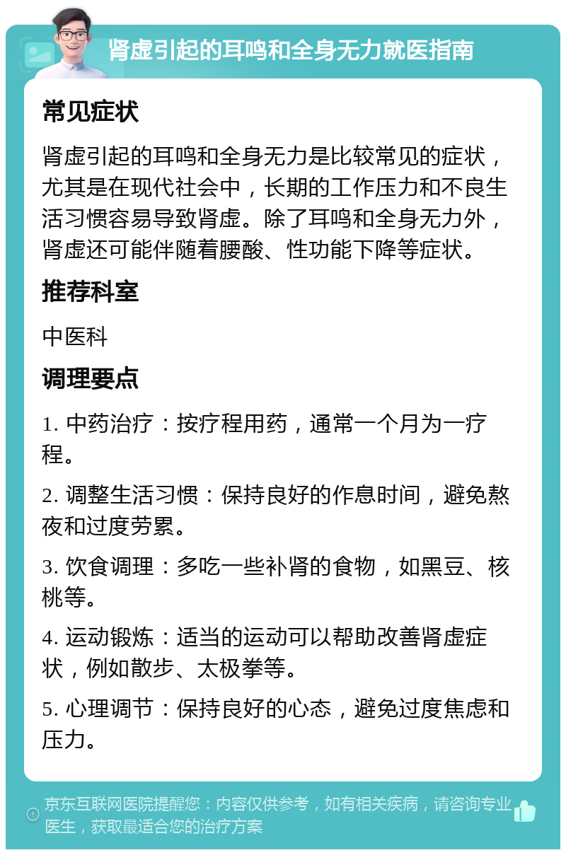 肾虚引起的耳鸣和全身无力就医指南 常见症状 肾虚引起的耳鸣和全身无力是比较常见的症状，尤其是在现代社会中，长期的工作压力和不良生活习惯容易导致肾虚。除了耳鸣和全身无力外，肾虚还可能伴随着腰酸、性功能下降等症状。 推荐科室 中医科 调理要点 1. 中药治疗：按疗程用药，通常一个月为一疗程。 2. 调整生活习惯：保持良好的作息时间，避免熬夜和过度劳累。 3. 饮食调理：多吃一些补肾的食物，如黑豆、核桃等。 4. 运动锻炼：适当的运动可以帮助改善肾虚症状，例如散步、太极拳等。 5. 心理调节：保持良好的心态，避免过度焦虑和压力。