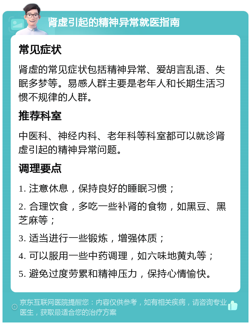 肾虚引起的精神异常就医指南 常见症状 肾虚的常见症状包括精神异常、爱胡言乱语、失眠多梦等。易感人群主要是老年人和长期生活习惯不规律的人群。 推荐科室 中医科、神经内科、老年科等科室都可以就诊肾虚引起的精神异常问题。 调理要点 1. 注意休息，保持良好的睡眠习惯； 2. 合理饮食，多吃一些补肾的食物，如黑豆、黑芝麻等； 3. 适当进行一些锻炼，增强体质； 4. 可以服用一些中药调理，如六味地黄丸等； 5. 避免过度劳累和精神压力，保持心情愉快。