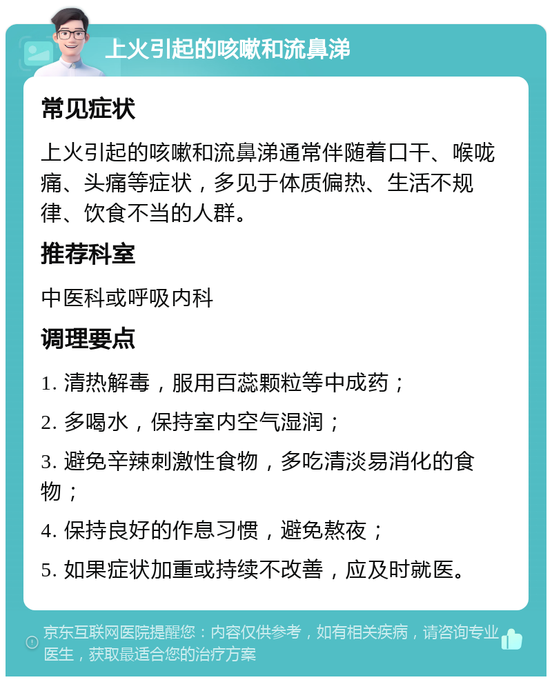 上火引起的咳嗽和流鼻涕 常见症状 上火引起的咳嗽和流鼻涕通常伴随着口干、喉咙痛、头痛等症状，多见于体质偏热、生活不规律、饮食不当的人群。 推荐科室 中医科或呼吸内科 调理要点 1. 清热解毒，服用百蕊颗粒等中成药； 2. 多喝水，保持室内空气湿润； 3. 避免辛辣刺激性食物，多吃清淡易消化的食物； 4. 保持良好的作息习惯，避免熬夜； 5. 如果症状加重或持续不改善，应及时就医。