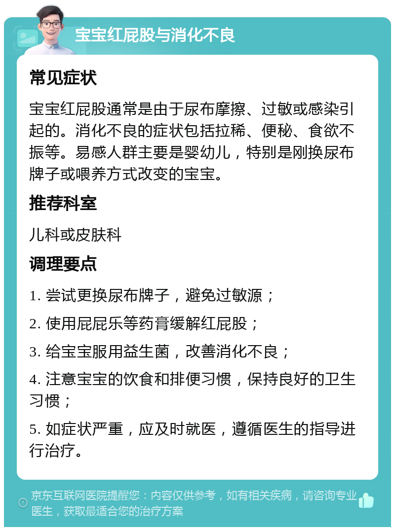 宝宝红屁股与消化不良 常见症状 宝宝红屁股通常是由于尿布摩擦、过敏或感染引起的。消化不良的症状包括拉稀、便秘、食欲不振等。易感人群主要是婴幼儿，特别是刚换尿布牌子或喂养方式改变的宝宝。 推荐科室 儿科或皮肤科 调理要点 1. 尝试更换尿布牌子，避免过敏源； 2. 使用屁屁乐等药膏缓解红屁股； 3. 给宝宝服用益生菌，改善消化不良； 4. 注意宝宝的饮食和排便习惯，保持良好的卫生习惯； 5. 如症状严重，应及时就医，遵循医生的指导进行治疗。