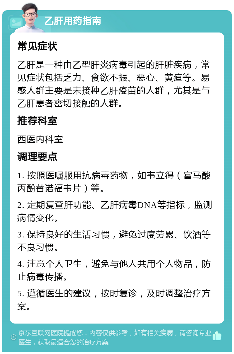 乙肝用药指南 常见症状 乙肝是一种由乙型肝炎病毒引起的肝脏疾病，常见症状包括乏力、食欲不振、恶心、黄疸等。易感人群主要是未接种乙肝疫苗的人群，尤其是与乙肝患者密切接触的人群。 推荐科室 西医内科室 调理要点 1. 按照医嘱服用抗病毒药物，如韦立得（富马酸丙酚替诺福韦片）等。 2. 定期复查肝功能、乙肝病毒DNA等指标，监测病情变化。 3. 保持良好的生活习惯，避免过度劳累、饮酒等不良习惯。 4. 注意个人卫生，避免与他人共用个人物品，防止病毒传播。 5. 遵循医生的建议，按时复诊，及时调整治疗方案。