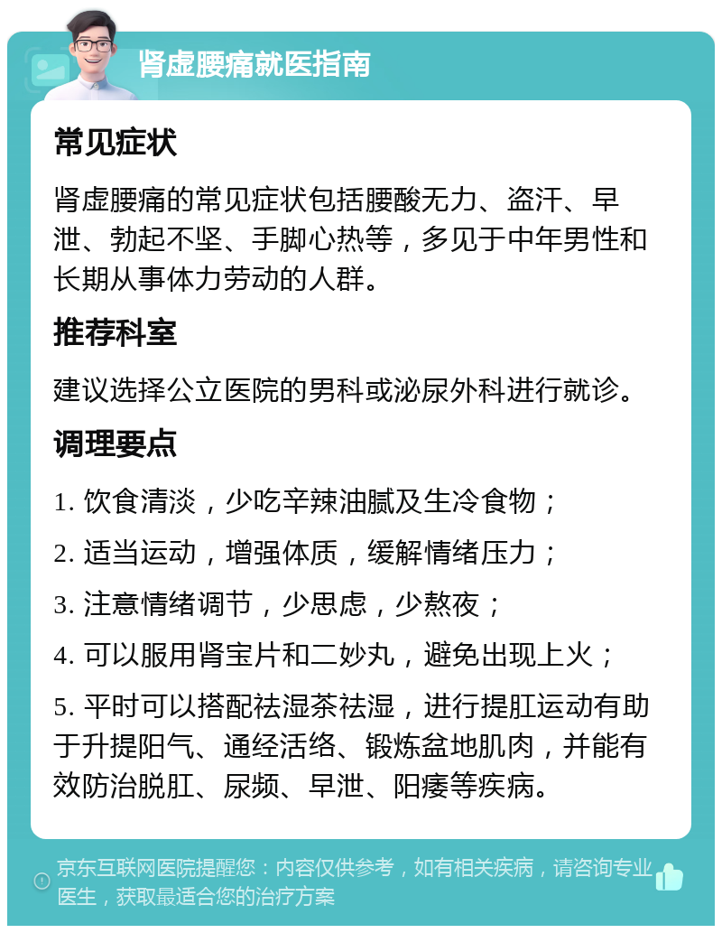 肾虚腰痛就医指南 常见症状 肾虚腰痛的常见症状包括腰酸无力、盗汗、早泄、勃起不坚、手脚心热等，多见于中年男性和长期从事体力劳动的人群。 推荐科室 建议选择公立医院的男科或泌尿外科进行就诊。 调理要点 1. 饮食清淡，少吃辛辣油腻及生冷食物； 2. 适当运动，增强体质，缓解情绪压力； 3. 注意情绪调节，少思虑，少熬夜； 4. 可以服用肾宝片和二妙丸，避免出现上火； 5. 平时可以搭配祛湿茶祛湿，进行提肛运动有助于升提阳气、通经活络、锻炼盆地肌肉，并能有效防治脱肛、尿频、早泄、阳痿等疾病。