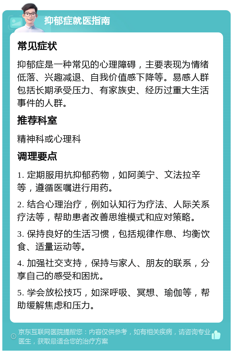 抑郁症就医指南 常见症状 抑郁症是一种常见的心理障碍，主要表现为情绪低落、兴趣减退、自我价值感下降等。易感人群包括长期承受压力、有家族史、经历过重大生活事件的人群。 推荐科室 精神科或心理科 调理要点 1. 定期服用抗抑郁药物，如阿美宁、文法拉辛等，遵循医嘱进行用药。 2. 结合心理治疗，例如认知行为疗法、人际关系疗法等，帮助患者改善思维模式和应对策略。 3. 保持良好的生活习惯，包括规律作息、均衡饮食、适量运动等。 4. 加强社交支持，保持与家人、朋友的联系，分享自己的感受和困扰。 5. 学会放松技巧，如深呼吸、冥想、瑜伽等，帮助缓解焦虑和压力。