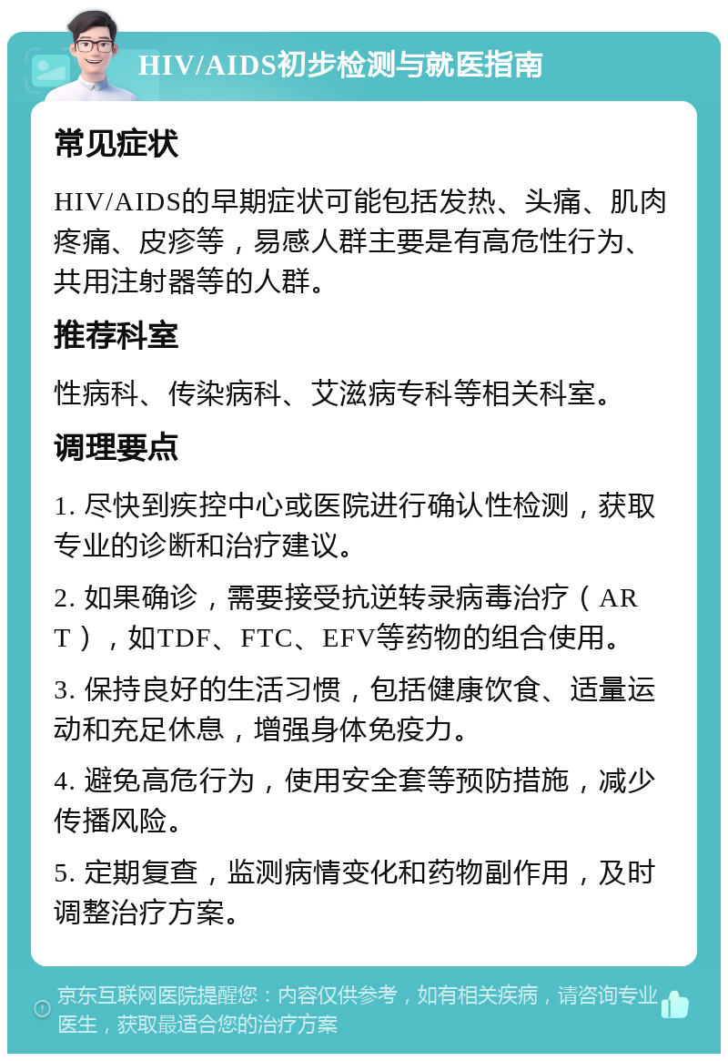 HIV/AIDS初步检测与就医指南 常见症状 HIV/AIDS的早期症状可能包括发热、头痛、肌肉疼痛、皮疹等，易感人群主要是有高危性行为、共用注射器等的人群。 推荐科室 性病科、传染病科、艾滋病专科等相关科室。 调理要点 1. 尽快到疾控中心或医院进行确认性检测，获取专业的诊断和治疗建议。 2. 如果确诊，需要接受抗逆转录病毒治疗（ART），如TDF、FTC、EFV等药物的组合使用。 3. 保持良好的生活习惯，包括健康饮食、适量运动和充足休息，增强身体免疫力。 4. 避免高危行为，使用安全套等预防措施，减少传播风险。 5. 定期复查，监测病情变化和药物副作用，及时调整治疗方案。