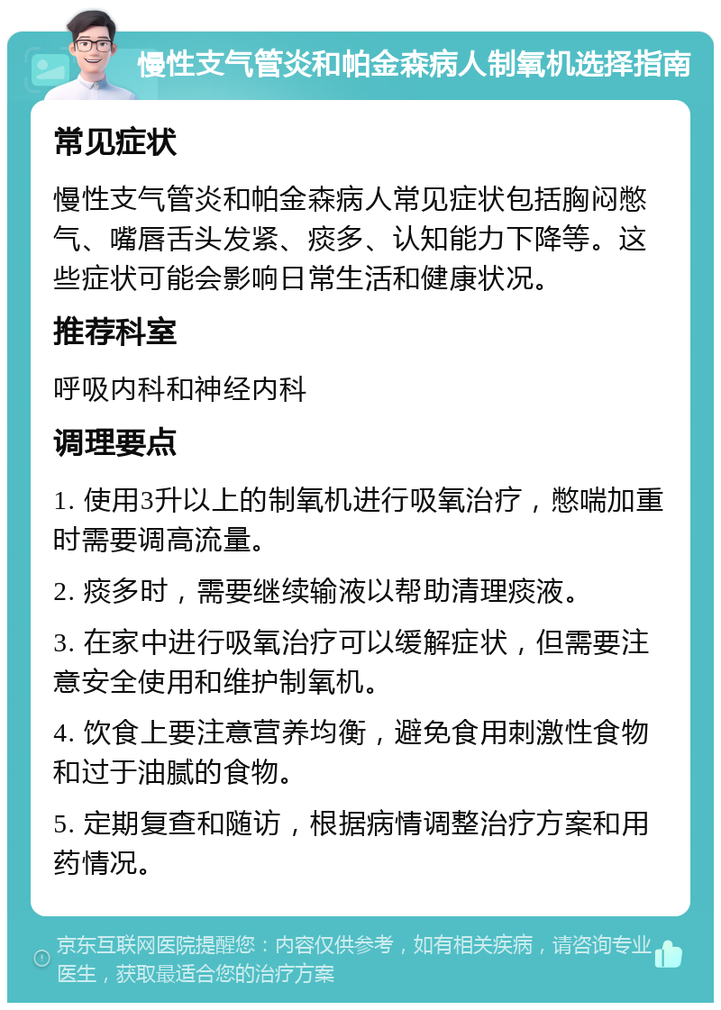 慢性支气管炎和帕金森病人制氧机选择指南 常见症状 慢性支气管炎和帕金森病人常见症状包括胸闷憋气、嘴唇舌头发紧、痰多、认知能力下降等。这些症状可能会影响日常生活和健康状况。 推荐科室 呼吸内科和神经内科 调理要点 1. 使用3升以上的制氧机进行吸氧治疗，憋喘加重时需要调高流量。 2. 痰多时，需要继续输液以帮助清理痰液。 3. 在家中进行吸氧治疗可以缓解症状，但需要注意安全使用和维护制氧机。 4. 饮食上要注意营养均衡，避免食用刺激性食物和过于油腻的食物。 5. 定期复查和随访，根据病情调整治疗方案和用药情况。