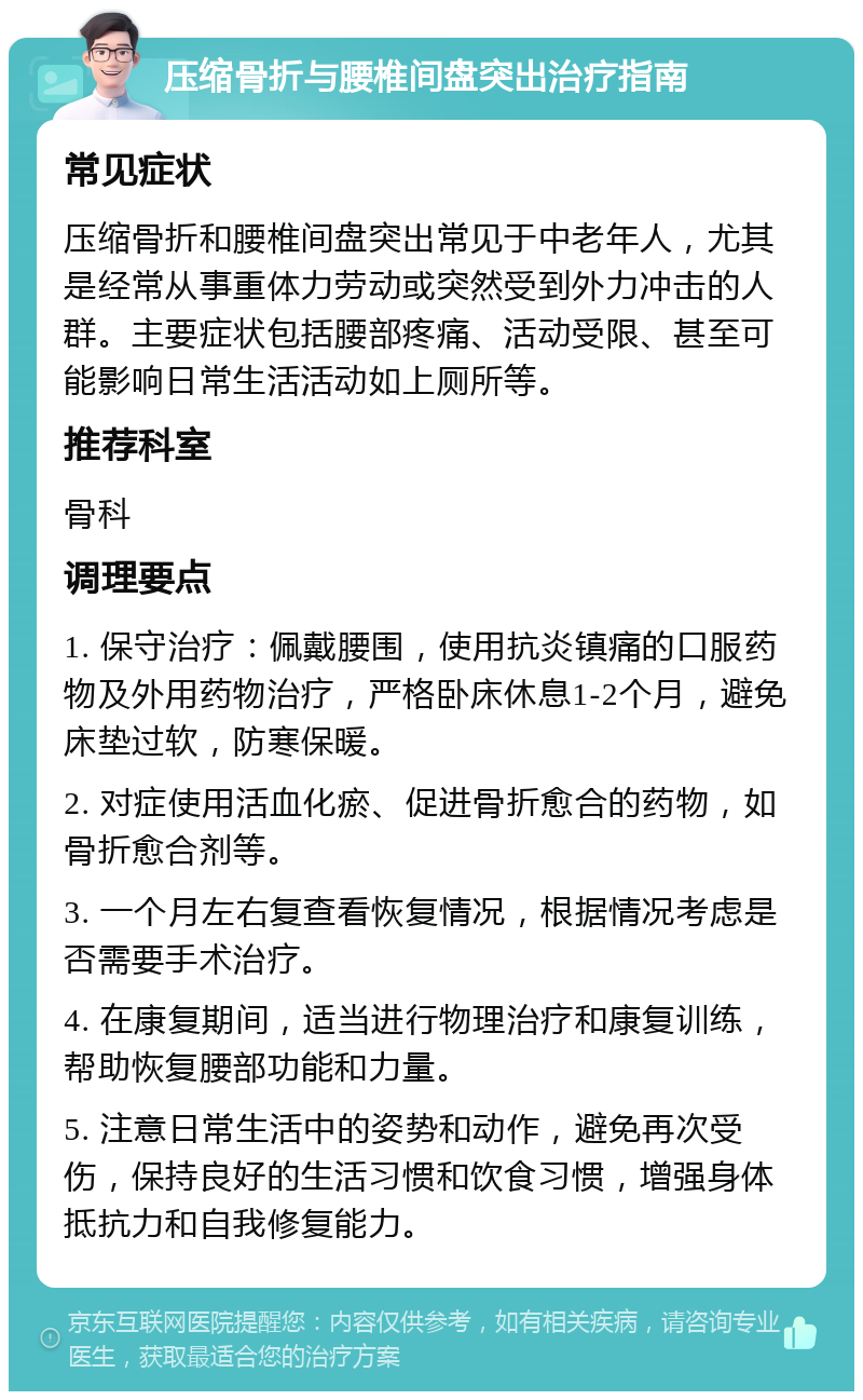 压缩骨折与腰椎间盘突出治疗指南 常见症状 压缩骨折和腰椎间盘突出常见于中老年人，尤其是经常从事重体力劳动或突然受到外力冲击的人群。主要症状包括腰部疼痛、活动受限、甚至可能影响日常生活活动如上厕所等。 推荐科室 骨科 调理要点 1. 保守治疗：佩戴腰围，使用抗炎镇痛的口服药物及外用药物治疗，严格卧床休息1-2个月，避免床垫过软，防寒保暖。 2. 对症使用活血化瘀、促进骨折愈合的药物，如骨折愈合剂等。 3. 一个月左右复查看恢复情况，根据情况考虑是否需要手术治疗。 4. 在康复期间，适当进行物理治疗和康复训练，帮助恢复腰部功能和力量。 5. 注意日常生活中的姿势和动作，避免再次受伤，保持良好的生活习惯和饮食习惯，增强身体抵抗力和自我修复能力。