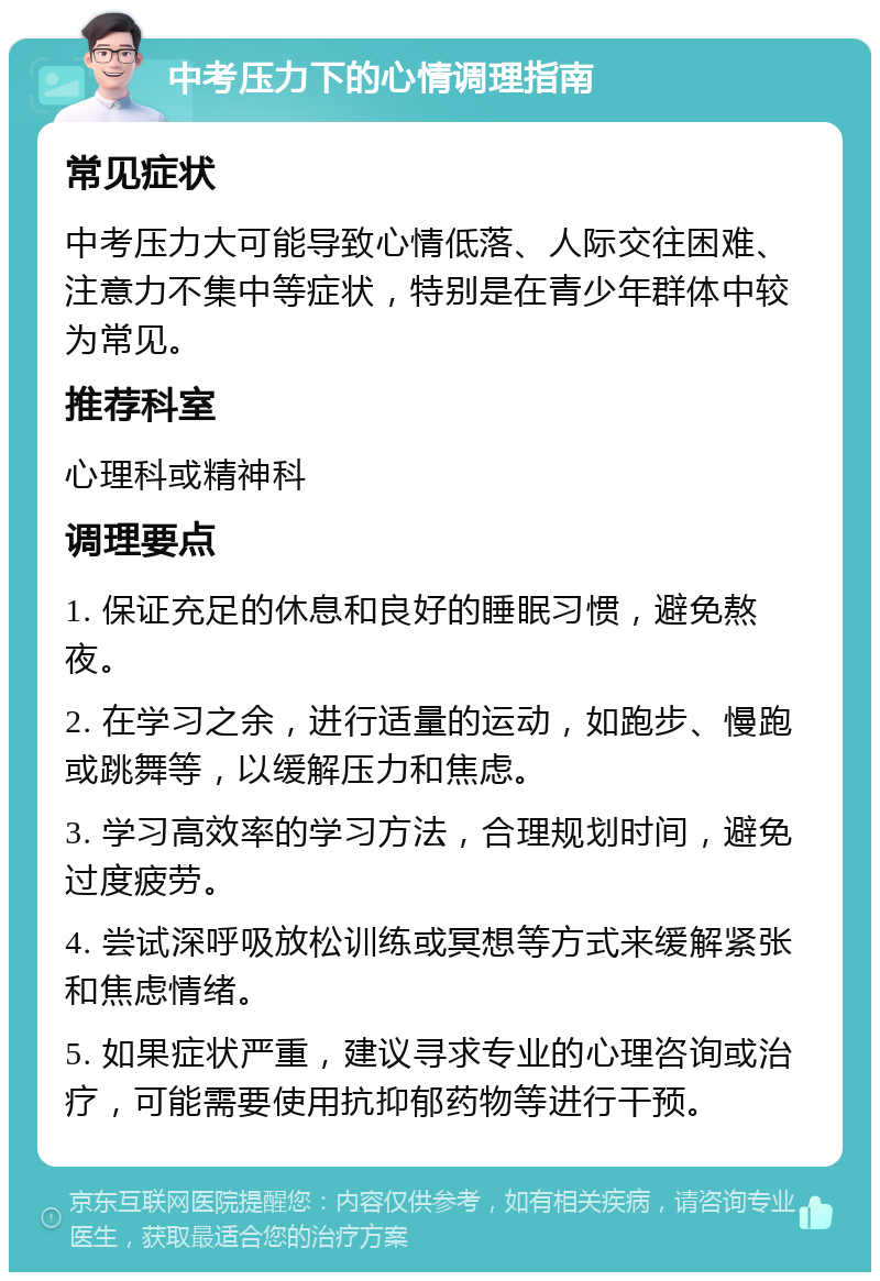 中考压力下的心情调理指南 常见症状 中考压力大可能导致心情低落、人际交往困难、注意力不集中等症状，特别是在青少年群体中较为常见。 推荐科室 心理科或精神科 调理要点 1. 保证充足的休息和良好的睡眠习惯，避免熬夜。 2. 在学习之余，进行适量的运动，如跑步、慢跑或跳舞等，以缓解压力和焦虑。 3. 学习高效率的学习方法，合理规划时间，避免过度疲劳。 4. 尝试深呼吸放松训练或冥想等方式来缓解紧张和焦虑情绪。 5. 如果症状严重，建议寻求专业的心理咨询或治疗，可能需要使用抗抑郁药物等进行干预。