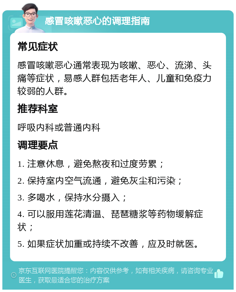 感冒咳嗽恶心的调理指南 常见症状 感冒咳嗽恶心通常表现为咳嗽、恶心、流涕、头痛等症状，易感人群包括老年人、儿童和免疫力较弱的人群。 推荐科室 呼吸内科或普通内科 调理要点 1. 注意休息，避免熬夜和过度劳累； 2. 保持室内空气流通，避免灰尘和污染； 3. 多喝水，保持水分摄入； 4. 可以服用莲花清温、琵琶糖浆等药物缓解症状； 5. 如果症状加重或持续不改善，应及时就医。