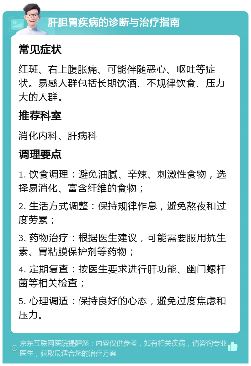 肝胆胃疾病的诊断与治疗指南 常见症状 红斑、右上腹胀痛、可能伴随恶心、呕吐等症状。易感人群包括长期饮酒、不规律饮食、压力大的人群。 推荐科室 消化内科、肝病科 调理要点 1. 饮食调理：避免油腻、辛辣、刺激性食物，选择易消化、富含纤维的食物； 2. 生活方式调整：保持规律作息，避免熬夜和过度劳累； 3. 药物治疗：根据医生建议，可能需要服用抗生素、胃粘膜保护剂等药物； 4. 定期复查：按医生要求进行肝功能、幽门螺杆菌等相关检查； 5. 心理调适：保持良好的心态，避免过度焦虑和压力。