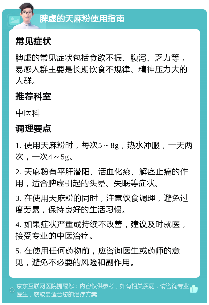 脾虚的天麻粉使用指南 常见症状 脾虚的常见症状包括食欲不振、腹泻、乏力等，易感人群主要是长期饮食不规律、精神压力大的人群。 推荐科室 中医科 调理要点 1. 使用天麻粉时，每次5～8g，热水冲服，一天两次，一次4～5g。 2. 天麻粉有平肝潜阳、活血化瘀、解痉止痛的作用，适合脾虚引起的头晕、失眠等症状。 3. 在使用天麻粉的同时，注意饮食调理，避免过度劳累，保持良好的生活习惯。 4. 如果症状严重或持续不改善，建议及时就医，接受专业的中医治疗。 5. 在使用任何药物前，应咨询医生或药师的意见，避免不必要的风险和副作用。