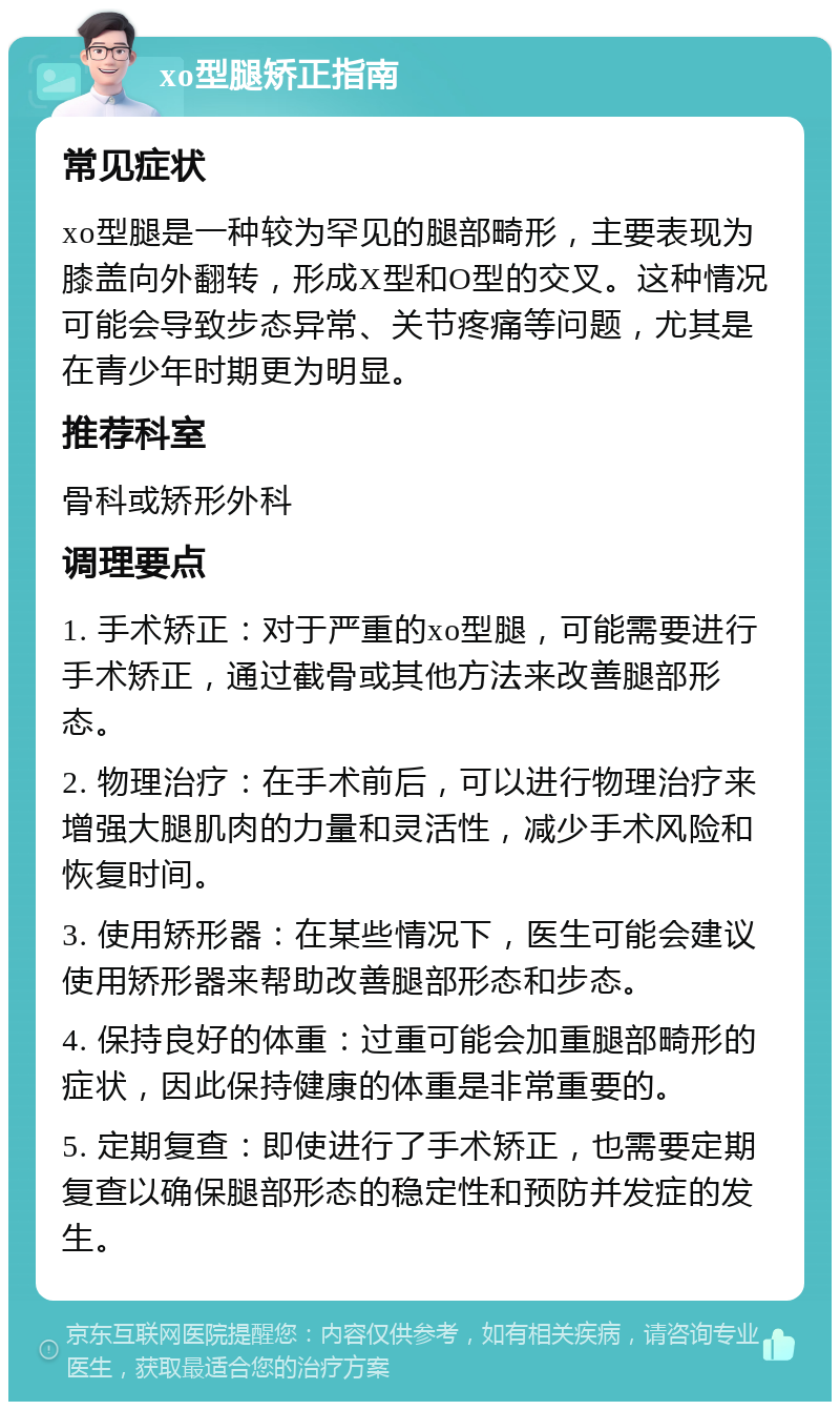 xo型腿矫正指南 常见症状 xo型腿是一种较为罕见的腿部畸形，主要表现为膝盖向外翻转，形成X型和O型的交叉。这种情况可能会导致步态异常、关节疼痛等问题，尤其是在青少年时期更为明显。 推荐科室 骨科或矫形外科 调理要点 1. 手术矫正：对于严重的xo型腿，可能需要进行手术矫正，通过截骨或其他方法来改善腿部形态。 2. 物理治疗：在手术前后，可以进行物理治疗来增强大腿肌肉的力量和灵活性，减少手术风险和恢复时间。 3. 使用矫形器：在某些情况下，医生可能会建议使用矫形器来帮助改善腿部形态和步态。 4. 保持良好的体重：过重可能会加重腿部畸形的症状，因此保持健康的体重是非常重要的。 5. 定期复查：即使进行了手术矫正，也需要定期复查以确保腿部形态的稳定性和预防并发症的发生。