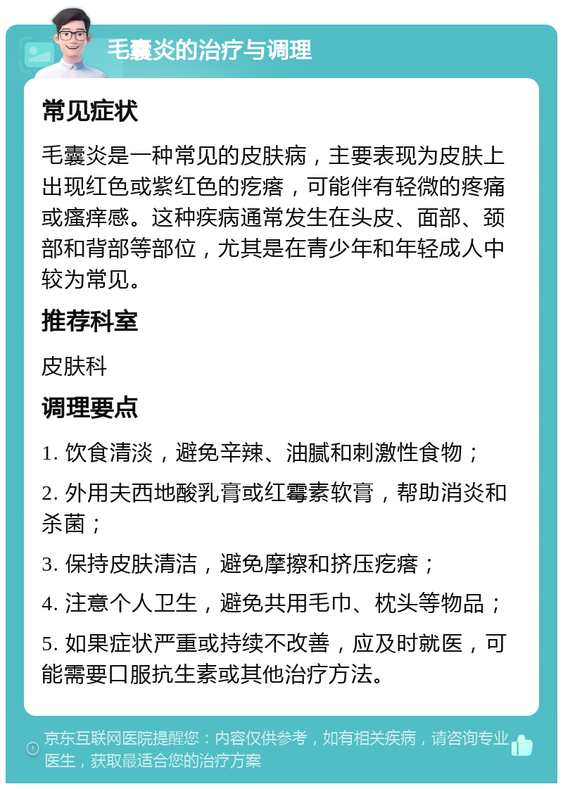 毛囊炎的治疗与调理 常见症状 毛囊炎是一种常见的皮肤病，主要表现为皮肤上出现红色或紫红色的疙瘩，可能伴有轻微的疼痛或瘙痒感。这种疾病通常发生在头皮、面部、颈部和背部等部位，尤其是在青少年和年轻成人中较为常见。 推荐科室 皮肤科 调理要点 1. 饮食清淡，避免辛辣、油腻和刺激性食物； 2. 外用夫西地酸乳膏或红霉素软膏，帮助消炎和杀菌； 3. 保持皮肤清洁，避免摩擦和挤压疙瘩； 4. 注意个人卫生，避免共用毛巾、枕头等物品； 5. 如果症状严重或持续不改善，应及时就医，可能需要口服抗生素或其他治疗方法。