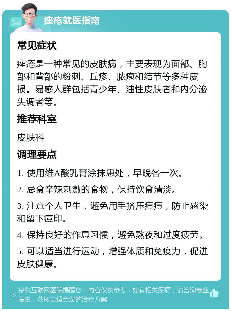 痤疮就医指南 常见症状 痤疮是一种常见的皮肤病，主要表现为面部、胸部和背部的粉刺、丘疹、脓疱和结节等多种皮损。易感人群包括青少年、油性皮肤者和内分泌失调者等。 推荐科室 皮肤科 调理要点 1. 使用维A酸乳膏涂抹患处，早晚各一次。 2. 忌食辛辣刺激的食物，保持饮食清淡。 3. 注意个人卫生，避免用手挤压痘痘，防止感染和留下痘印。 4. 保持良好的作息习惯，避免熬夜和过度疲劳。 5. 可以适当进行运动，增强体质和免疫力，促进皮肤健康。