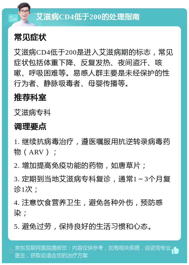 艾滋病CD4低于200的处理指南 常见症状 艾滋病CD4低于200是进入艾滋病期的标志，常见症状包括体重下降、反复发热、夜间盗汗、咳嗽、呼吸困难等。易感人群主要是未经保护的性行为者、静脉吸毒者、母婴传播等。 推荐科室 艾滋病专科 调理要点 1. 继续抗病毒治疗，遵医嘱服用抗逆转录病毒药物（ARV）； 2. 增加提高免疫功能的药物，如唐草片； 3. 定期到当地艾滋病专科复诊，通常1～3个月复诊1次； 4. 注意饮食营养卫生，避免各种外伤，预防感染； 5. 避免过劳，保持良好的生活习惯和心态。