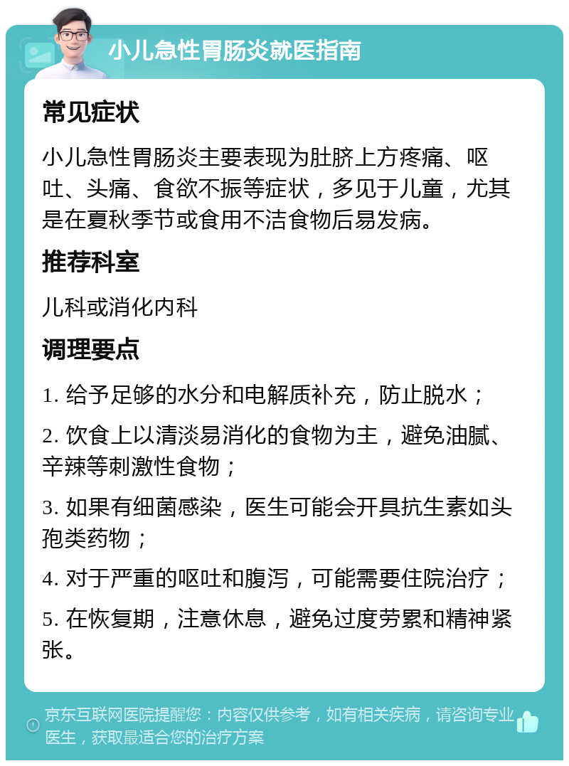 小儿急性胃肠炎就医指南 常见症状 小儿急性胃肠炎主要表现为肚脐上方疼痛、呕吐、头痛、食欲不振等症状，多见于儿童，尤其是在夏秋季节或食用不洁食物后易发病。 推荐科室 儿科或消化内科 调理要点 1. 给予足够的水分和电解质补充，防止脱水； 2. 饮食上以清淡易消化的食物为主，避免油腻、辛辣等刺激性食物； 3. 如果有细菌感染，医生可能会开具抗生素如头孢类药物； 4. 对于严重的呕吐和腹泻，可能需要住院治疗； 5. 在恢复期，注意休息，避免过度劳累和精神紧张。