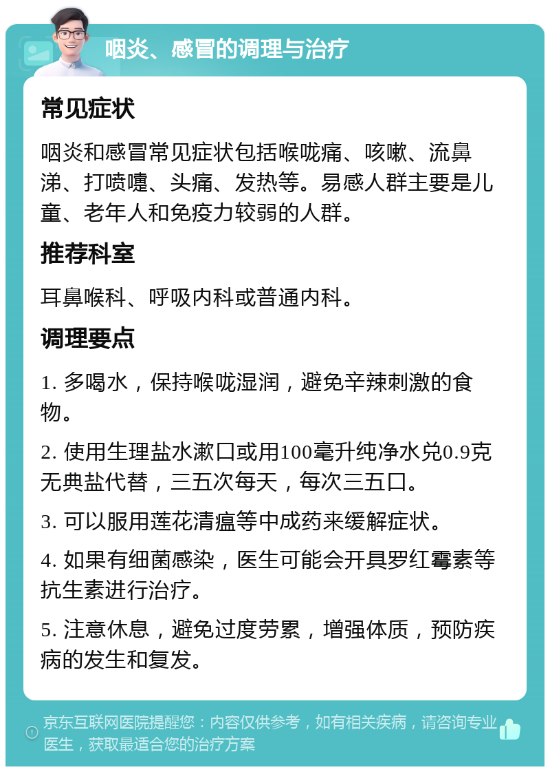 咽炎、感冒的调理与治疗 常见症状 咽炎和感冒常见症状包括喉咙痛、咳嗽、流鼻涕、打喷嚏、头痛、发热等。易感人群主要是儿童、老年人和免疫力较弱的人群。 推荐科室 耳鼻喉科、呼吸内科或普通内科。 调理要点 1. 多喝水，保持喉咙湿润，避免辛辣刺激的食物。 2. 使用生理盐水漱口或用100毫升纯净水兑0.9克无典盐代替，三五次每天，每次三五口。 3. 可以服用莲花清瘟等中成药来缓解症状。 4. 如果有细菌感染，医生可能会开具罗红霉素等抗生素进行治疗。 5. 注意休息，避免过度劳累，增强体质，预防疾病的发生和复发。