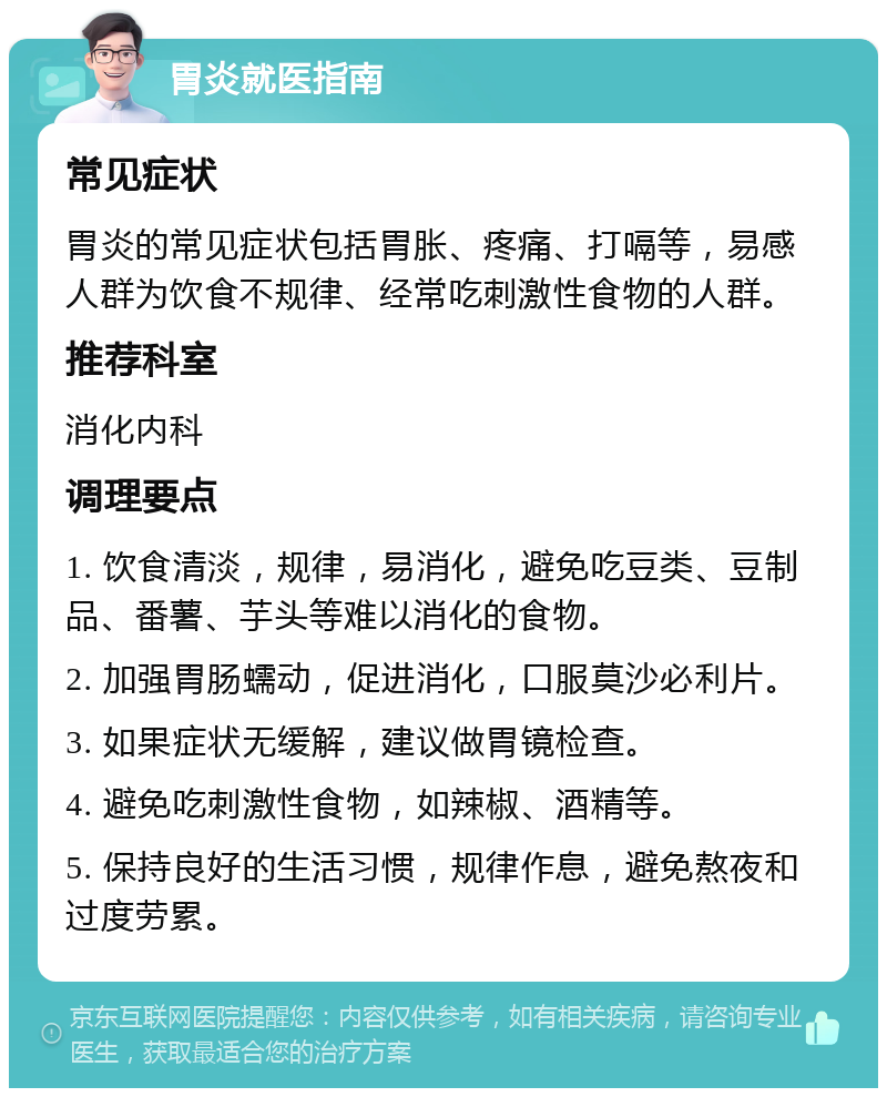 胃炎就医指南 常见症状 胃炎的常见症状包括胃胀、疼痛、打嗝等，易感人群为饮食不规律、经常吃刺激性食物的人群。 推荐科室 消化内科 调理要点 1. 饮食清淡，规律，易消化，避免吃豆类、豆制品、番薯、芋头等难以消化的食物。 2. 加强胃肠蠕动，促进消化，口服莫沙必利片。 3. 如果症状无缓解，建议做胃镜检查。 4. 避免吃刺激性食物，如辣椒、酒精等。 5. 保持良好的生活习惯，规律作息，避免熬夜和过度劳累。