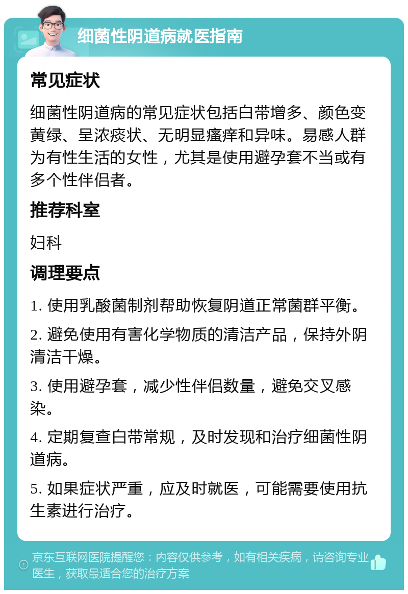 细菌性阴道病就医指南 常见症状 细菌性阴道病的常见症状包括白带增多、颜色变黄绿、呈浓痰状、无明显瘙痒和异味。易感人群为有性生活的女性，尤其是使用避孕套不当或有多个性伴侣者。 推荐科室 妇科 调理要点 1. 使用乳酸菌制剂帮助恢复阴道正常菌群平衡。 2. 避免使用有害化学物质的清洁产品，保持外阴清洁干燥。 3. 使用避孕套，减少性伴侣数量，避免交叉感染。 4. 定期复查白带常规，及时发现和治疗细菌性阴道病。 5. 如果症状严重，应及时就医，可能需要使用抗生素进行治疗。