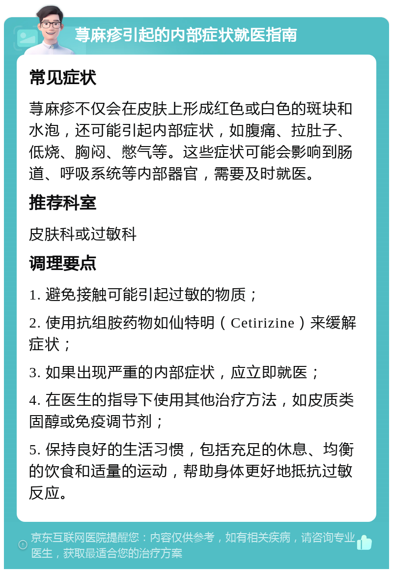 荨麻疹引起的内部症状就医指南 常见症状 荨麻疹不仅会在皮肤上形成红色或白色的斑块和水泡，还可能引起内部症状，如腹痛、拉肚子、低烧、胸闷、憋气等。这些症状可能会影响到肠道、呼吸系统等内部器官，需要及时就医。 推荐科室 皮肤科或过敏科 调理要点 1. 避免接触可能引起过敏的物质； 2. 使用抗组胺药物如仙特明（Cetirizine）来缓解症状； 3. 如果出现严重的内部症状，应立即就医； 4. 在医生的指导下使用其他治疗方法，如皮质类固醇或免疫调节剂； 5. 保持良好的生活习惯，包括充足的休息、均衡的饮食和适量的运动，帮助身体更好地抵抗过敏反应。