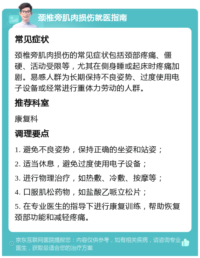 颈椎旁肌肉损伤就医指南 常见症状 颈椎旁肌肉损伤的常见症状包括颈部疼痛、僵硬、活动受限等，尤其在侧身睡或起床时疼痛加剧。易感人群为长期保持不良姿势、过度使用电子设备或经常进行重体力劳动的人群。 推荐科室 康复科 调理要点 1. 避免不良姿势，保持正确的坐姿和站姿； 2. 适当休息，避免过度使用电子设备； 3. 进行物理治疗，如热敷、冷敷、按摩等； 4. 口服肌松药物，如盐酸乙哌立松片； 5. 在专业医生的指导下进行康复训练，帮助恢复颈部功能和减轻疼痛。