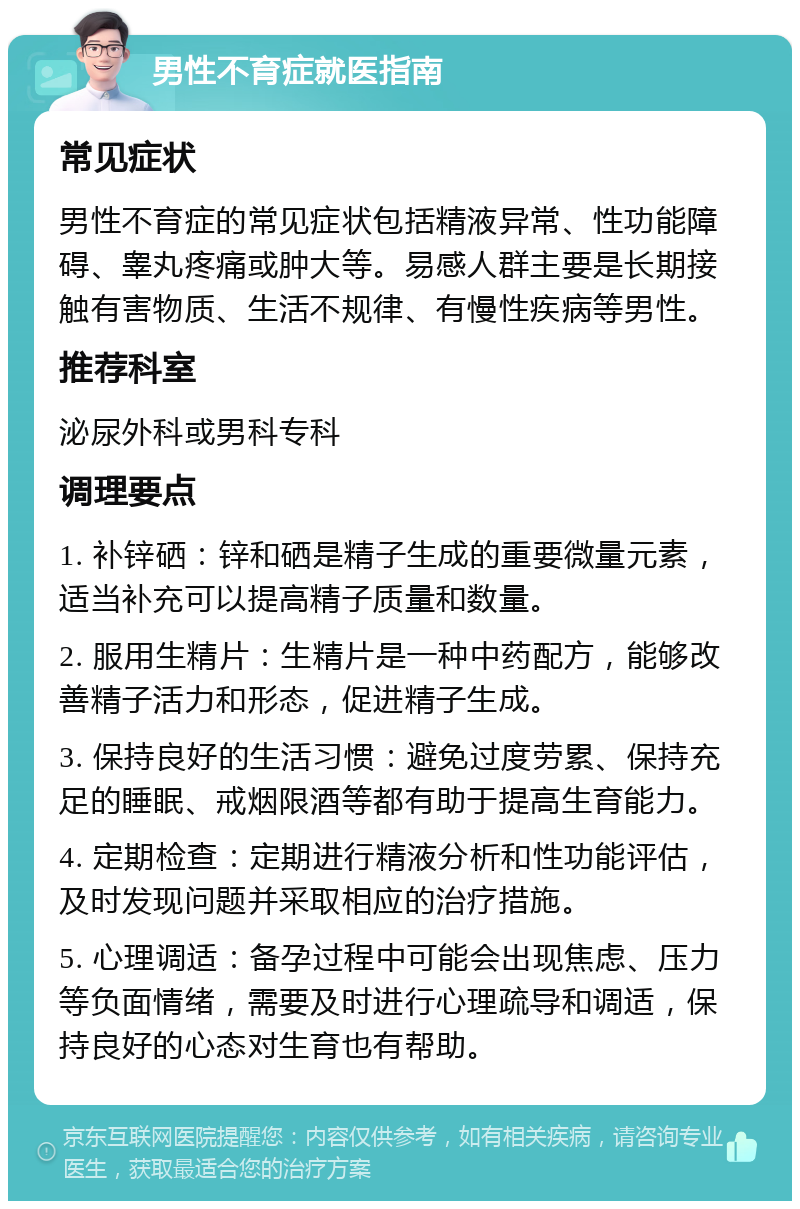 男性不育症就医指南 常见症状 男性不育症的常见症状包括精液异常、性功能障碍、睾丸疼痛或肿大等。易感人群主要是长期接触有害物质、生活不规律、有慢性疾病等男性。 推荐科室 泌尿外科或男科专科 调理要点 1. 补锌硒：锌和硒是精子生成的重要微量元素，适当补充可以提高精子质量和数量。 2. 服用生精片：生精片是一种中药配方，能够改善精子活力和形态，促进精子生成。 3. 保持良好的生活习惯：避免过度劳累、保持充足的睡眠、戒烟限酒等都有助于提高生育能力。 4. 定期检查：定期进行精液分析和性功能评估，及时发现问题并采取相应的治疗措施。 5. 心理调适：备孕过程中可能会出现焦虑、压力等负面情绪，需要及时进行心理疏导和调适，保持良好的心态对生育也有帮助。