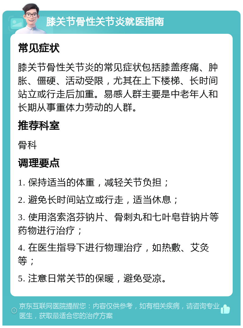 膝关节骨性关节炎就医指南 常见症状 膝关节骨性关节炎的常见症状包括膝盖疼痛、肿胀、僵硬、活动受限，尤其在上下楼梯、长时间站立或行走后加重。易感人群主要是中老年人和长期从事重体力劳动的人群。 推荐科室 骨科 调理要点 1. 保持适当的体重，减轻关节负担； 2. 避免长时间站立或行走，适当休息； 3. 使用洛索洛芬钠片、骨刺丸和七叶皂苷钠片等药物进行治疗； 4. 在医生指导下进行物理治疗，如热敷、艾灸等； 5. 注意日常关节的保暖，避免受凉。