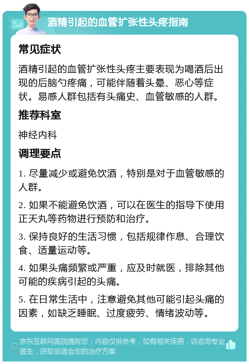 酒精引起的血管扩张性头疼指南 常见症状 酒精引起的血管扩张性头疼主要表现为喝酒后出现的后脑勺疼痛，可能伴随着头晕、恶心等症状。易感人群包括有头痛史、血管敏感的人群。 推荐科室 神经内科 调理要点 1. 尽量减少或避免饮酒，特别是对于血管敏感的人群。 2. 如果不能避免饮酒，可以在医生的指导下使用正天丸等药物进行预防和治疗。 3. 保持良好的生活习惯，包括规律作息、合理饮食、适量运动等。 4. 如果头痛频繁或严重，应及时就医，排除其他可能的疾病引起的头痛。 5. 在日常生活中，注意避免其他可能引起头痛的因素，如缺乏睡眠、过度疲劳、情绪波动等。