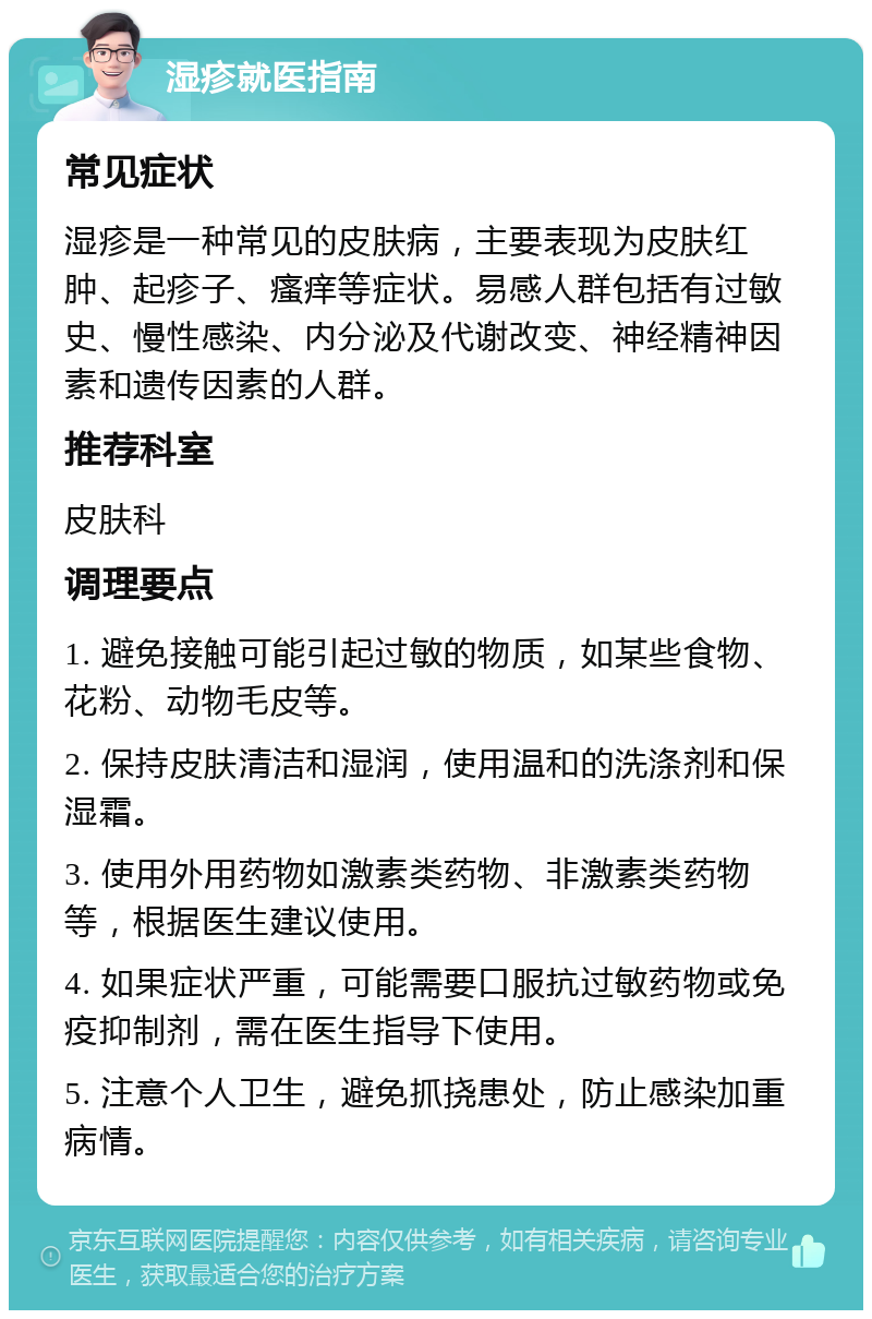 湿疹就医指南 常见症状 湿疹是一种常见的皮肤病，主要表现为皮肤红肿、起疹子、瘙痒等症状。易感人群包括有过敏史、慢性感染、内分泌及代谢改变、神经精神因素和遗传因素的人群。 推荐科室 皮肤科 调理要点 1. 避免接触可能引起过敏的物质，如某些食物、花粉、动物毛皮等。 2. 保持皮肤清洁和湿润，使用温和的洗涤剂和保湿霜。 3. 使用外用药物如激素类药物、非激素类药物等，根据医生建议使用。 4. 如果症状严重，可能需要口服抗过敏药物或免疫抑制剂，需在医生指导下使用。 5. 注意个人卫生，避免抓挠患处，防止感染加重病情。