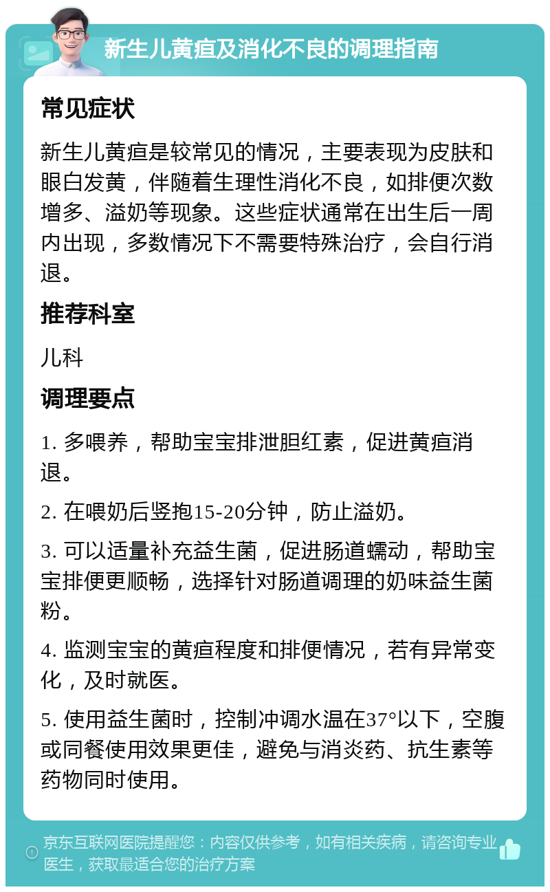 新生儿黄疸及消化不良的调理指南 常见症状 新生儿黄疸是较常见的情况，主要表现为皮肤和眼白发黄，伴随着生理性消化不良，如排便次数增多、溢奶等现象。这些症状通常在出生后一周内出现，多数情况下不需要特殊治疗，会自行消退。 推荐科室 儿科 调理要点 1. 多喂养，帮助宝宝排泄胆红素，促进黄疸消退。 2. 在喂奶后竖抱15-20分钟，防止溢奶。 3. 可以适量补充益生菌，促进肠道蠕动，帮助宝宝排便更顺畅，选择针对肠道调理的奶味益生菌粉。 4. 监测宝宝的黄疸程度和排便情况，若有异常变化，及时就医。 5. 使用益生菌时，控制冲调水温在37°以下，空腹或同餐使用效果更佳，避免与消炎药、抗生素等药物同时使用。