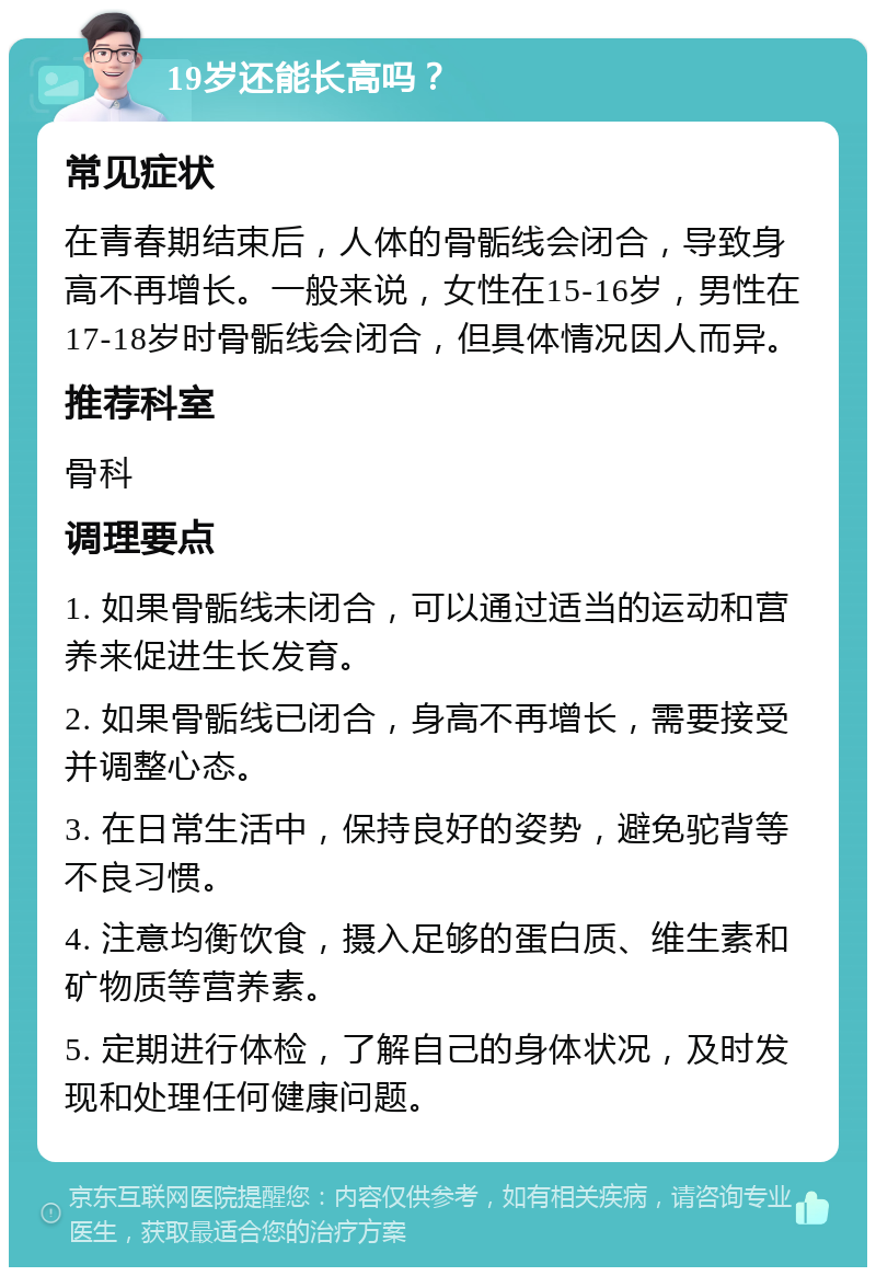 19岁还能长高吗？ 常见症状 在青春期结束后，人体的骨骺线会闭合，导致身高不再增长。一般来说，女性在15-16岁，男性在17-18岁时骨骺线会闭合，但具体情况因人而异。 推荐科室 骨科 调理要点 1. 如果骨骺线未闭合，可以通过适当的运动和营养来促进生长发育。 2. 如果骨骺线已闭合，身高不再增长，需要接受并调整心态。 3. 在日常生活中，保持良好的姿势，避免驼背等不良习惯。 4. 注意均衡饮食，摄入足够的蛋白质、维生素和矿物质等营养素。 5. 定期进行体检，了解自己的身体状况，及时发现和处理任何健康问题。