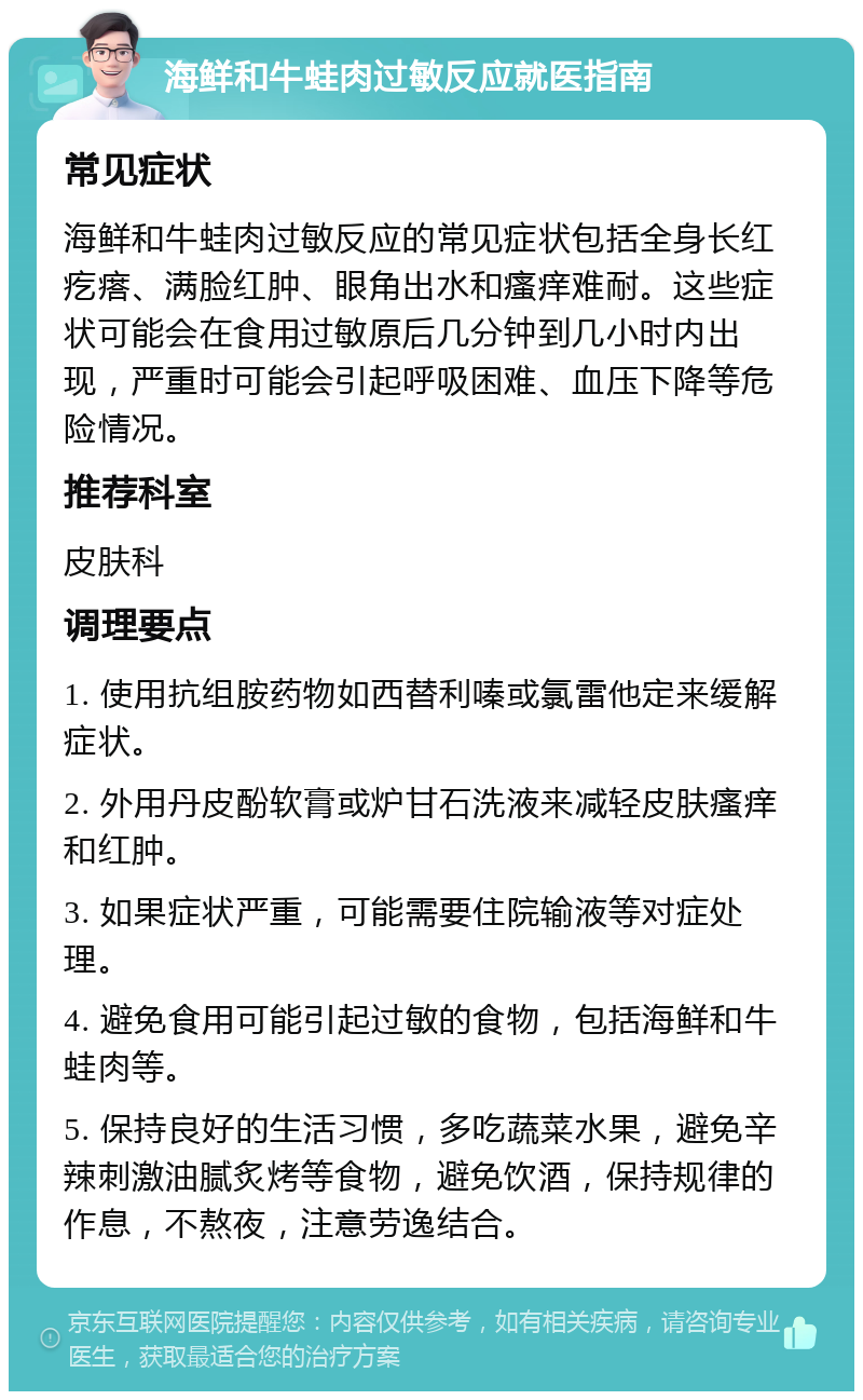 海鲜和牛蛙肉过敏反应就医指南 常见症状 海鲜和牛蛙肉过敏反应的常见症状包括全身长红疙瘩、满脸红肿、眼角出水和瘙痒难耐。这些症状可能会在食用过敏原后几分钟到几小时内出现，严重时可能会引起呼吸困难、血压下降等危险情况。 推荐科室 皮肤科 调理要点 1. 使用抗组胺药物如西替利嗪或氯雷他定来缓解症状。 2. 外用丹皮酚软膏或炉甘石洗液来减轻皮肤瘙痒和红肿。 3. 如果症状严重，可能需要住院输液等对症处理。 4. 避免食用可能引起过敏的食物，包括海鲜和牛蛙肉等。 5. 保持良好的生活习惯，多吃蔬菜水果，避免辛辣刺激油腻炙烤等食物，避免饮酒，保持规律的作息，不熬夜，注意劳逸结合。