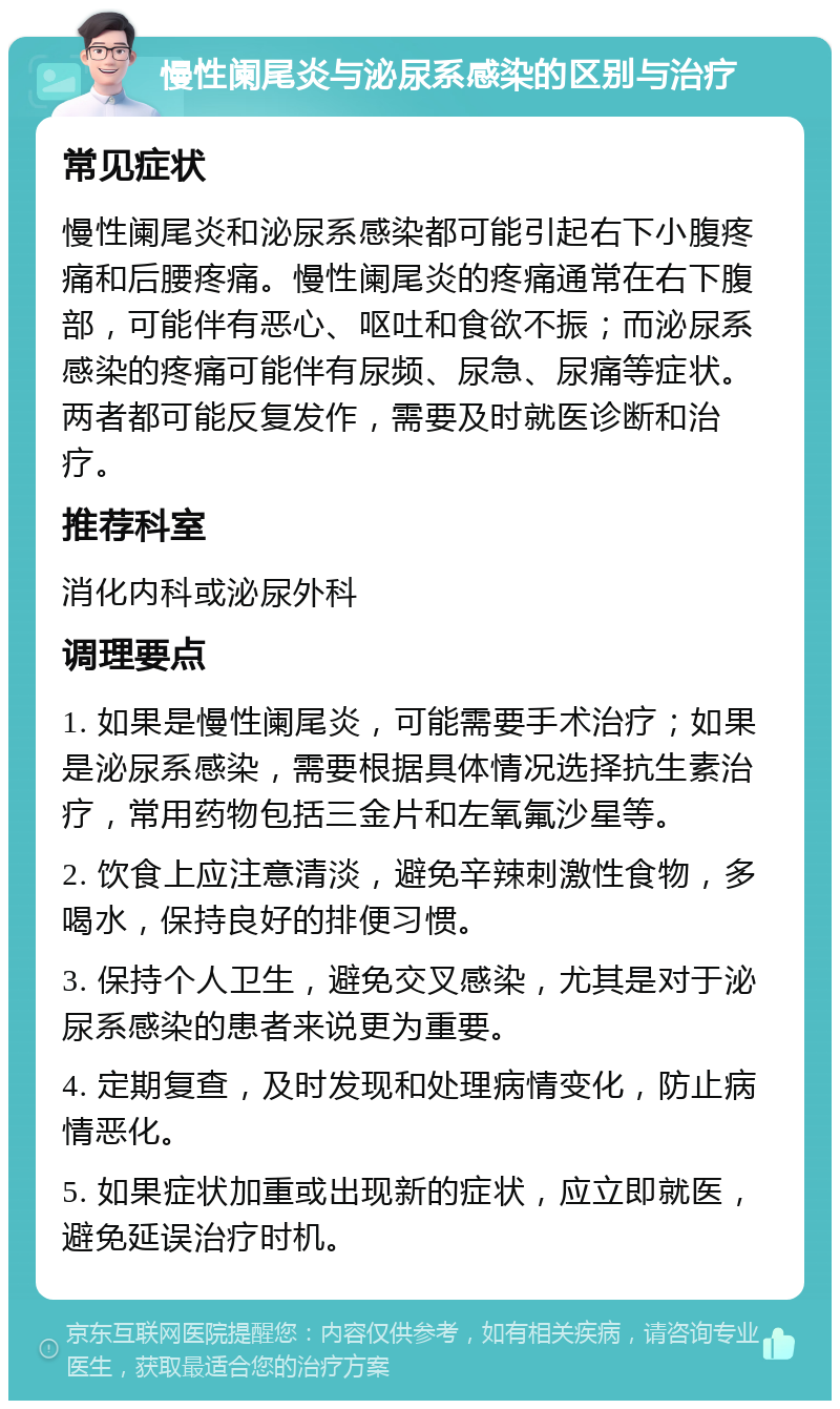 慢性阑尾炎与泌尿系感染的区别与治疗 常见症状 慢性阑尾炎和泌尿系感染都可能引起右下小腹疼痛和后腰疼痛。慢性阑尾炎的疼痛通常在右下腹部，可能伴有恶心、呕吐和食欲不振；而泌尿系感染的疼痛可能伴有尿频、尿急、尿痛等症状。两者都可能反复发作，需要及时就医诊断和治疗。 推荐科室 消化内科或泌尿外科 调理要点 1. 如果是慢性阑尾炎，可能需要手术治疗；如果是泌尿系感染，需要根据具体情况选择抗生素治疗，常用药物包括三金片和左氧氟沙星等。 2. 饮食上应注意清淡，避免辛辣刺激性食物，多喝水，保持良好的排便习惯。 3. 保持个人卫生，避免交叉感染，尤其是对于泌尿系感染的患者来说更为重要。 4. 定期复查，及时发现和处理病情变化，防止病情恶化。 5. 如果症状加重或出现新的症状，应立即就医，避免延误治疗时机。