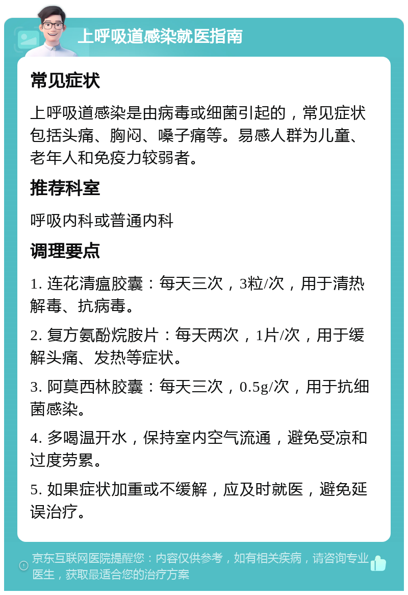 上呼吸道感染就医指南 常见症状 上呼吸道感染是由病毒或细菌引起的，常见症状包括头痛、胸闷、嗓子痛等。易感人群为儿童、老年人和免疫力较弱者。 推荐科室 呼吸内科或普通内科 调理要点 1. 连花清瘟胶囊：每天三次，3粒/次，用于清热解毒、抗病毒。 2. 复方氨酚烷胺片：每天两次，1片/次，用于缓解头痛、发热等症状。 3. 阿莫西林胶囊：每天三次，0.5g/次，用于抗细菌感染。 4. 多喝温开水，保持室内空气流通，避免受凉和过度劳累。 5. 如果症状加重或不缓解，应及时就医，避免延误治疗。