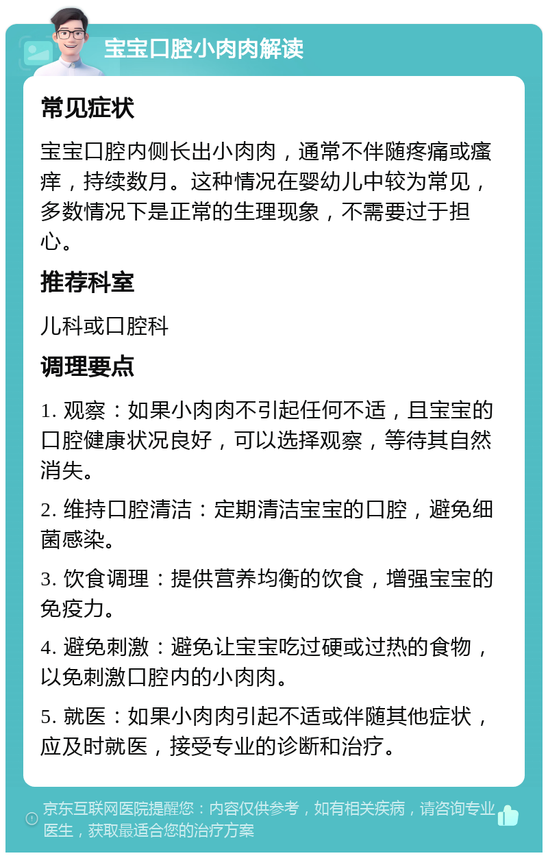 宝宝口腔小肉肉解读 常见症状 宝宝口腔内侧长出小肉肉，通常不伴随疼痛或瘙痒，持续数月。这种情况在婴幼儿中较为常见，多数情况下是正常的生理现象，不需要过于担心。 推荐科室 儿科或口腔科 调理要点 1. 观察：如果小肉肉不引起任何不适，且宝宝的口腔健康状况良好，可以选择观察，等待其自然消失。 2. 维持口腔清洁：定期清洁宝宝的口腔，避免细菌感染。 3. 饮食调理：提供营养均衡的饮食，增强宝宝的免疫力。 4. 避免刺激：避免让宝宝吃过硬或过热的食物，以免刺激口腔内的小肉肉。 5. 就医：如果小肉肉引起不适或伴随其他症状，应及时就医，接受专业的诊断和治疗。