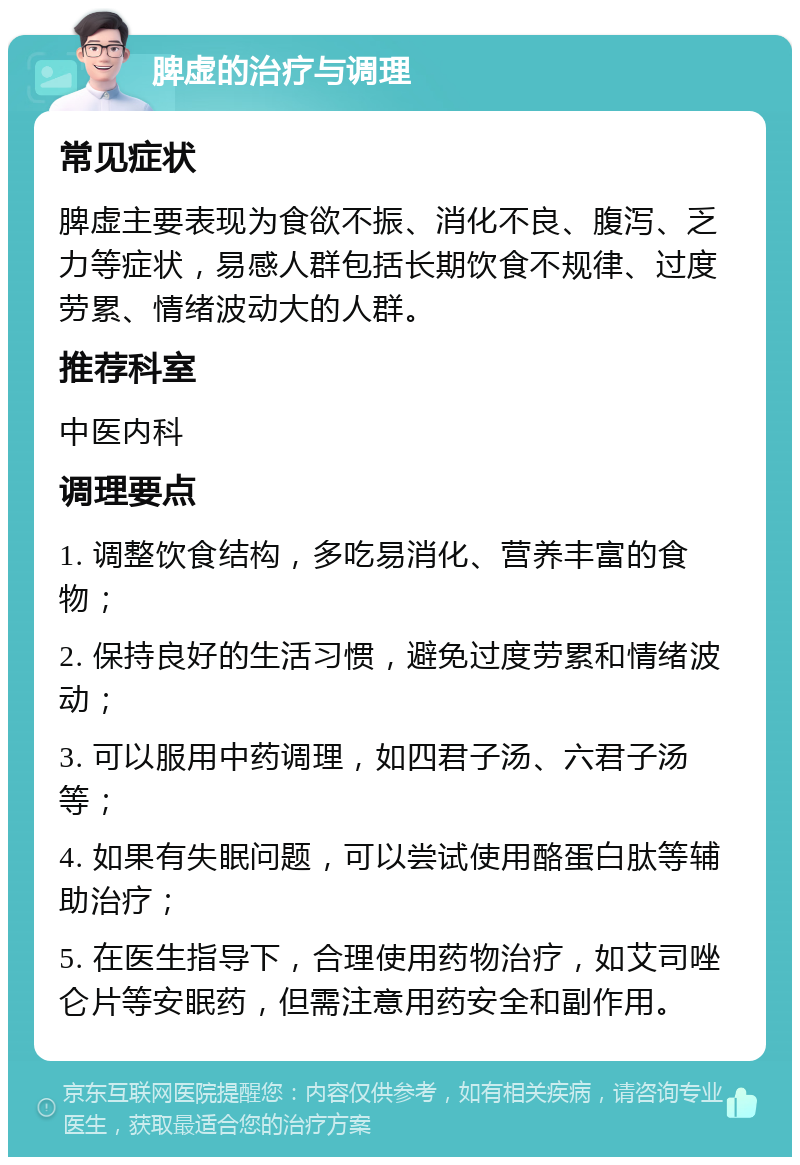 脾虚的治疗与调理 常见症状 脾虚主要表现为食欲不振、消化不良、腹泻、乏力等症状，易感人群包括长期饮食不规律、过度劳累、情绪波动大的人群。 推荐科室 中医内科 调理要点 1. 调整饮食结构，多吃易消化、营养丰富的食物； 2. 保持良好的生活习惯，避免过度劳累和情绪波动； 3. 可以服用中药调理，如四君子汤、六君子汤等； 4. 如果有失眠问题，可以尝试使用酪蛋白肽等辅助治疗； 5. 在医生指导下，合理使用药物治疗，如艾司唑仑片等安眠药，但需注意用药安全和副作用。