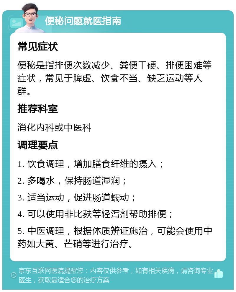 便秘问题就医指南 常见症状 便秘是指排便次数减少、粪便干硬、排便困难等症状，常见于脾虚、饮食不当、缺乏运动等人群。 推荐科室 消化内科或中医科 调理要点 1. 饮食调理，增加膳食纤维的摄入； 2. 多喝水，保持肠道湿润； 3. 适当运动，促进肠道蠕动； 4. 可以使用非比麸等轻泻剂帮助排便； 5. 中医调理，根据体质辨证施治，可能会使用中药如大黄、芒硝等进行治疗。