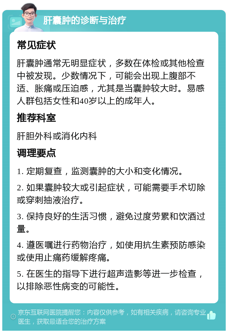 肝囊肿的诊断与治疗 常见症状 肝囊肿通常无明显症状，多数在体检或其他检查中被发现。少数情况下，可能会出现上腹部不适、胀痛或压迫感，尤其是当囊肿较大时。易感人群包括女性和40岁以上的成年人。 推荐科室 肝胆外科或消化内科 调理要点 1. 定期复查，监测囊肿的大小和变化情况。 2. 如果囊肿较大或引起症状，可能需要手术切除或穿刺抽液治疗。 3. 保持良好的生活习惯，避免过度劳累和饮酒过量。 4. 遵医嘱进行药物治疗，如使用抗生素预防感染或使用止痛药缓解疼痛。 5. 在医生的指导下进行超声造影等进一步检查，以排除恶性病变的可能性。