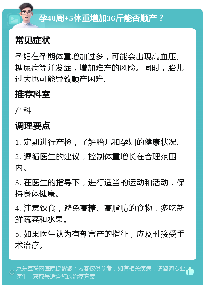 孕40周+5体重增加36斤能否顺产？ 常见症状 孕妇在孕期体重增加过多，可能会出现高血压、糖尿病等并发症，增加难产的风险。同时，胎儿过大也可能导致顺产困难。 推荐科室 产科 调理要点 1. 定期进行产检，了解胎儿和孕妇的健康状况。 2. 遵循医生的建议，控制体重增长在合理范围内。 3. 在医生的指导下，进行适当的运动和活动，保持身体健康。 4. 注意饮食，避免高糖、高脂肪的食物，多吃新鲜蔬菜和水果。 5. 如果医生认为有剖宫产的指征，应及时接受手术治疗。