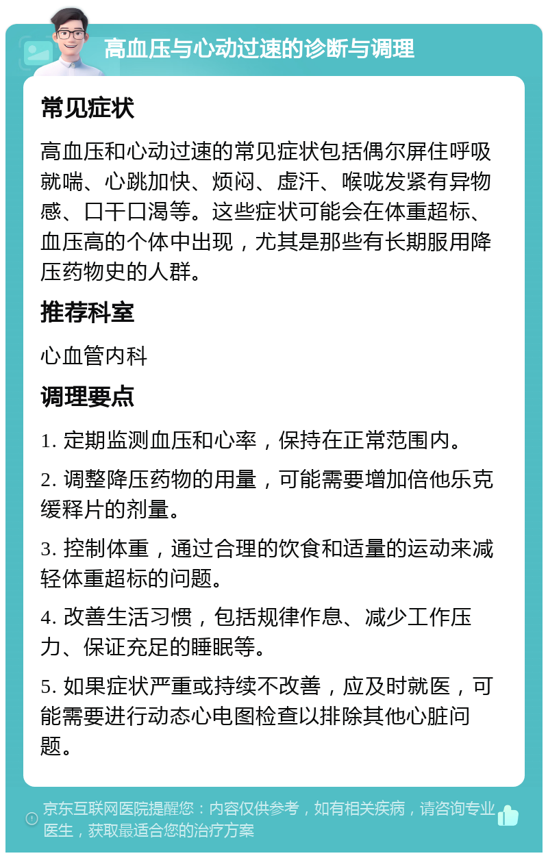 高血压与心动过速的诊断与调理 常见症状 高血压和心动过速的常见症状包括偶尔屏住呼吸就喘、心跳加快、烦闷、虚汗、喉咙发紧有异物感、口干口渴等。这些症状可能会在体重超标、血压高的个体中出现，尤其是那些有长期服用降压药物史的人群。 推荐科室 心血管内科 调理要点 1. 定期监测血压和心率，保持在正常范围内。 2. 调整降压药物的用量，可能需要增加倍他乐克缓释片的剂量。 3. 控制体重，通过合理的饮食和适量的运动来减轻体重超标的问题。 4. 改善生活习惯，包括规律作息、减少工作压力、保证充足的睡眠等。 5. 如果症状严重或持续不改善，应及时就医，可能需要进行动态心电图检查以排除其他心脏问题。