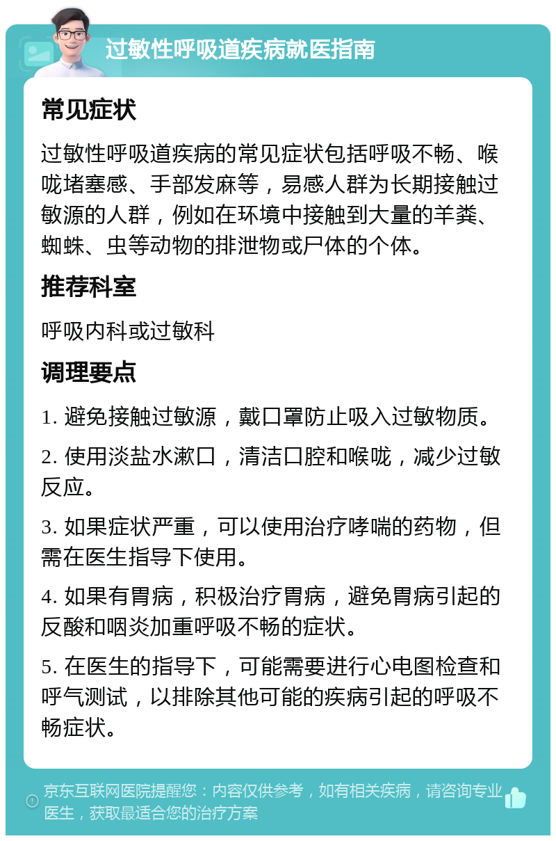 过敏性呼吸道疾病就医指南 常见症状 过敏性呼吸道疾病的常见症状包括呼吸不畅、喉咙堵塞感、手部发麻等，易感人群为长期接触过敏源的人群，例如在环境中接触到大量的羊粪、蜘蛛、虫等动物的排泄物或尸体的个体。 推荐科室 呼吸内科或过敏科 调理要点 1. 避免接触过敏源，戴口罩防止吸入过敏物质。 2. 使用淡盐水漱口，清洁口腔和喉咙，减少过敏反应。 3. 如果症状严重，可以使用治疗哮喘的药物，但需在医生指导下使用。 4. 如果有胃病，积极治疗胃病，避免胃病引起的反酸和咽炎加重呼吸不畅的症状。 5. 在医生的指导下，可能需要进行心电图检查和呼气测试，以排除其他可能的疾病引起的呼吸不畅症状。