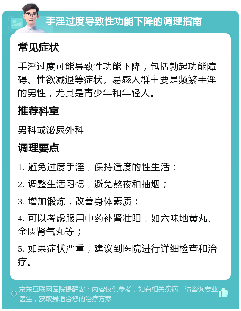 手淫过度导致性功能下降的调理指南 常见症状 手淫过度可能导致性功能下降，包括勃起功能障碍、性欲减退等症状。易感人群主要是频繁手淫的男性，尤其是青少年和年轻人。 推荐科室 男科或泌尿外科 调理要点 1. 避免过度手淫，保持适度的性生活； 2. 调整生活习惯，避免熬夜和抽烟； 3. 增加锻炼，改善身体素质； 4. 可以考虑服用中药补肾壮阳，如六味地黄丸、金匮肾气丸等； 5. 如果症状严重，建议到医院进行详细检查和治疗。