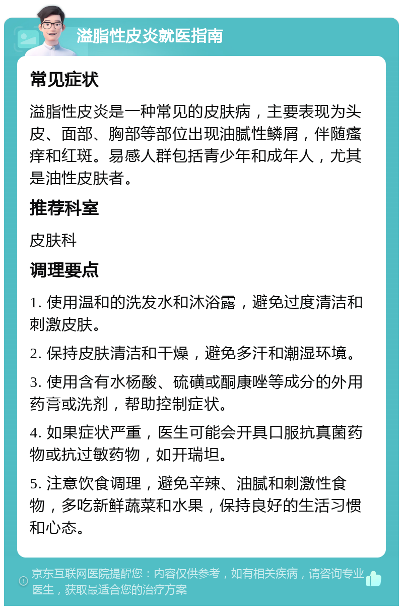 溢脂性皮炎就医指南 常见症状 溢脂性皮炎是一种常见的皮肤病，主要表现为头皮、面部、胸部等部位出现油腻性鳞屑，伴随瘙痒和红斑。易感人群包括青少年和成年人，尤其是油性皮肤者。 推荐科室 皮肤科 调理要点 1. 使用温和的洗发水和沐浴露，避免过度清洁和刺激皮肤。 2. 保持皮肤清洁和干燥，避免多汗和潮湿环境。 3. 使用含有水杨酸、硫磺或酮康唑等成分的外用药膏或洗剂，帮助控制症状。 4. 如果症状严重，医生可能会开具口服抗真菌药物或抗过敏药物，如开瑞坦。 5. 注意饮食调理，避免辛辣、油腻和刺激性食物，多吃新鲜蔬菜和水果，保持良好的生活习惯和心态。