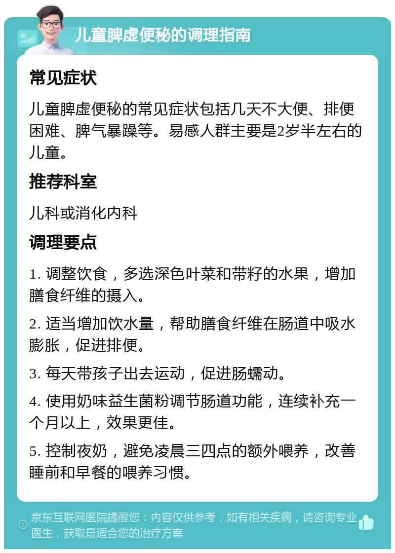 儿童脾虚便秘的调理指南 常见症状 儿童脾虚便秘的常见症状包括几天不大便、排便困难、脾气暴躁等。易感人群主要是2岁半左右的儿童。 推荐科室 儿科或消化内科 调理要点 1. 调整饮食，多选深色叶菜和带籽的水果，增加膳食纤维的摄入。 2. 适当增加饮水量，帮助膳食纤维在肠道中吸水膨胀，促进排便。 3. 每天带孩子出去运动，促进肠蠕动。 4. 使用奶味益生菌粉调节肠道功能，连续补充一个月以上，效果更佳。 5. 控制夜奶，避免凌晨三四点的额外喂养，改善睡前和早餐的喂养习惯。